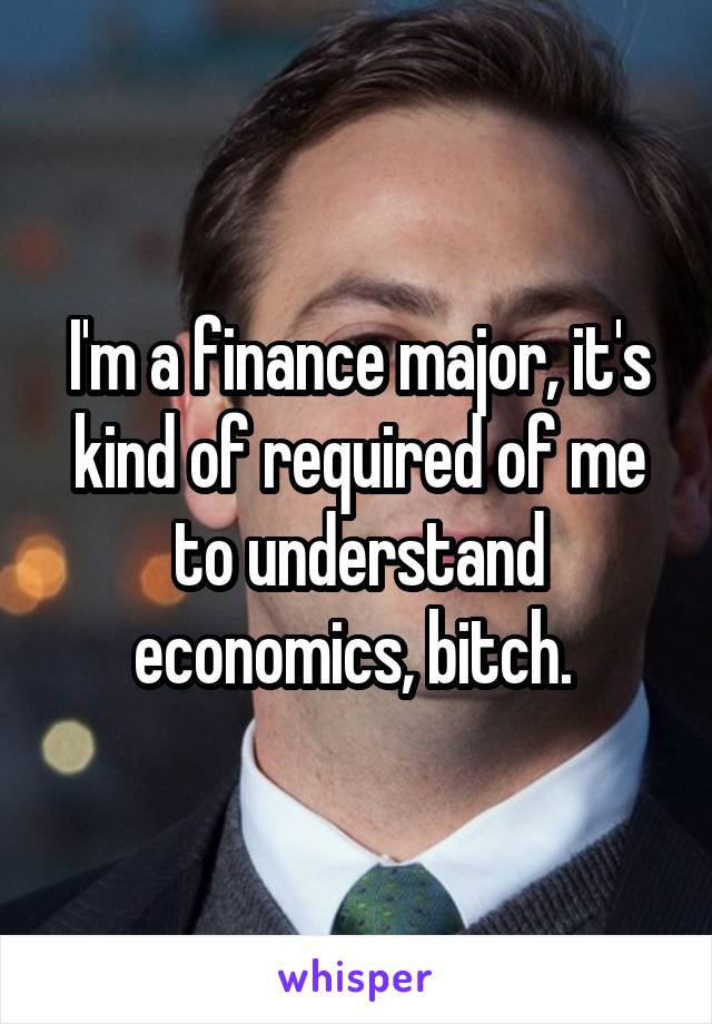 I'm a finance major, it's kind of required of me to understand economics, bitch. 