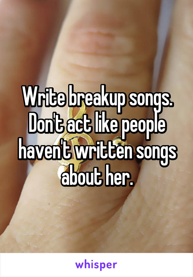 Write breakup songs.
Don't act like people haven't written songs about her.