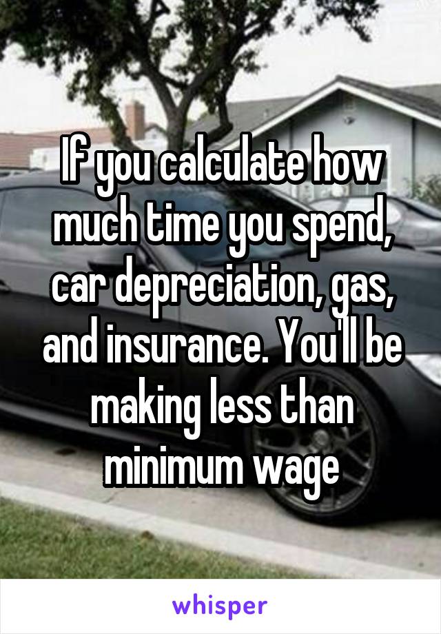 If you calculate how much time you spend, car depreciation, gas, and insurance. You'll be making less than minimum wage