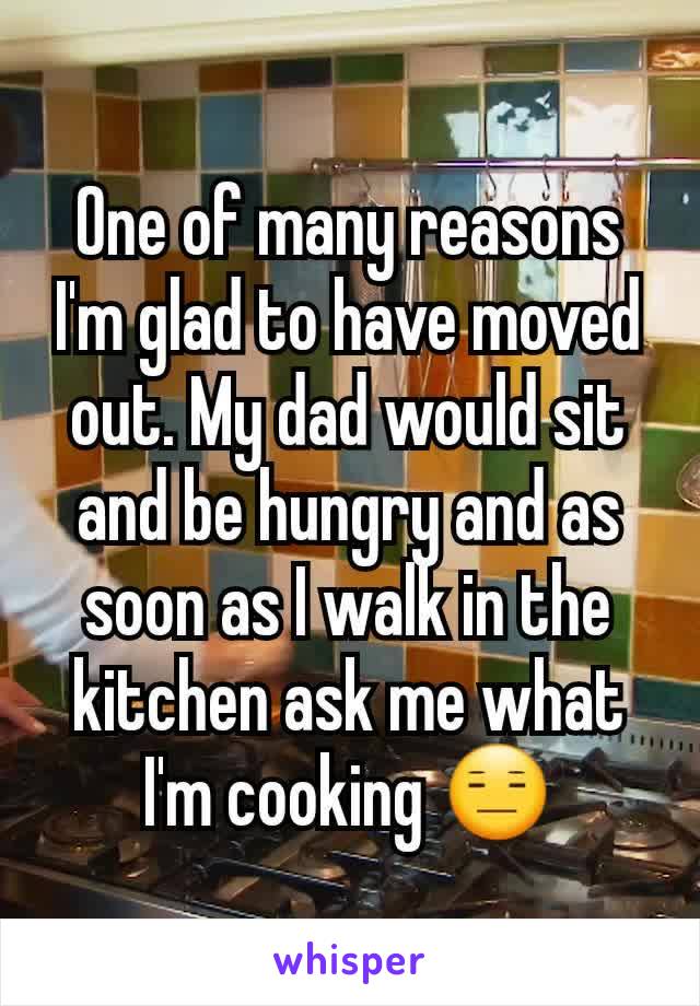 One of many reasons I'm glad to have moved out. My dad would sit and be hungry and as soon as I walk in the kitchen ask me what I'm cooking 😑