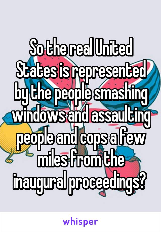 So the real United States is represented by the people smashing windows and assaulting people and cops a few miles from the inaugural proceedings? 