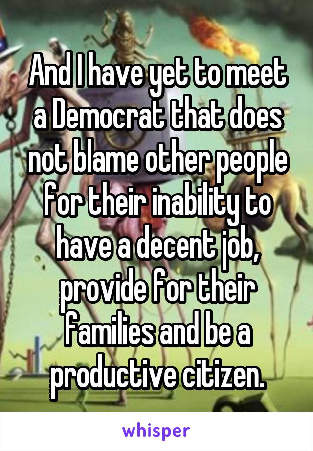 And I have yet to meet a Democrat that does not blame other people for their inability to have a decent job, provide for their families and be a productive citizen.