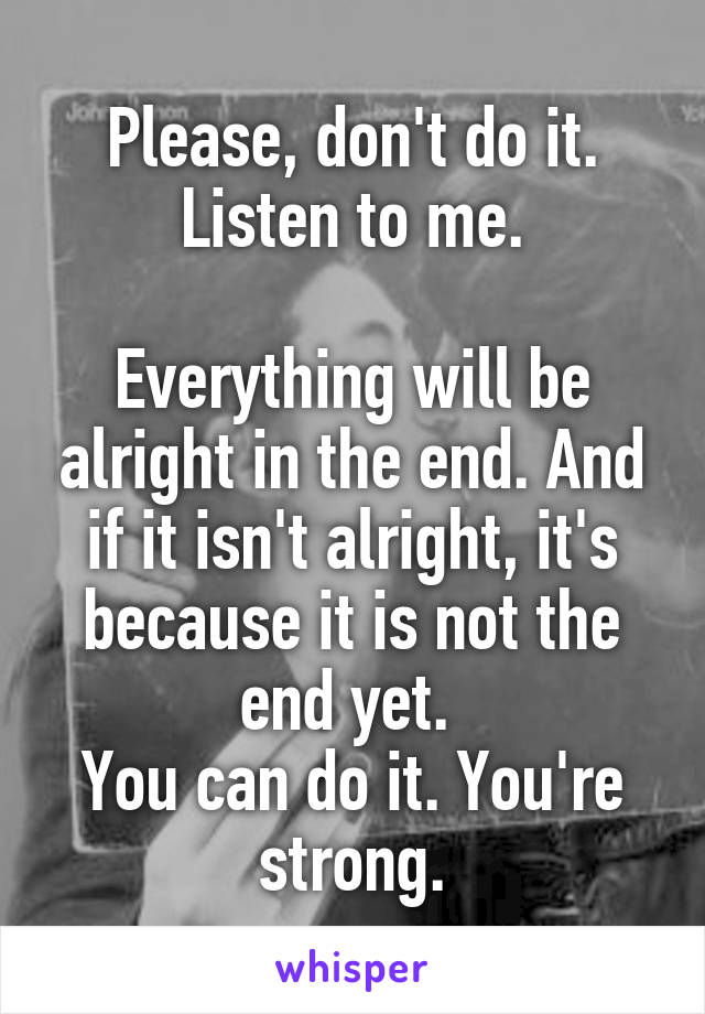 Please, don't do it. Listen to me.

Everything will be alright in the end. And if it isn't alright, it's because it is not the end yet. 
You can do it. You're strong.