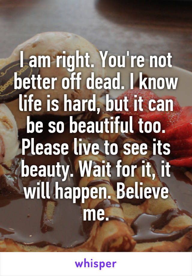 I am right. You're not better off dead. I know life is hard, but it can be so beautiful too. Please live to see its beauty. Wait for it, it will happen. Believe me.