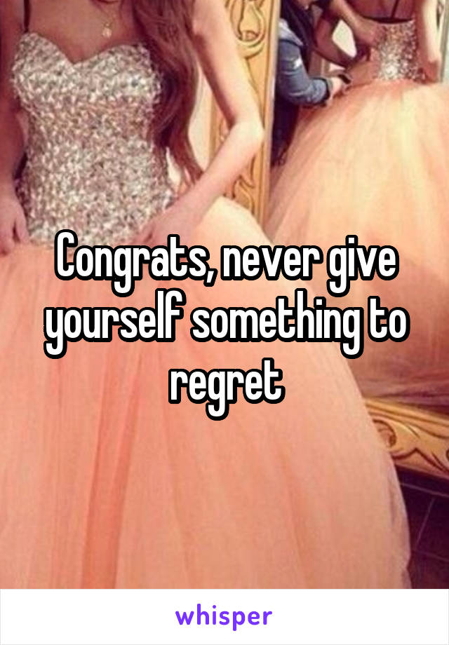 Congrats, never give yourself something to regret