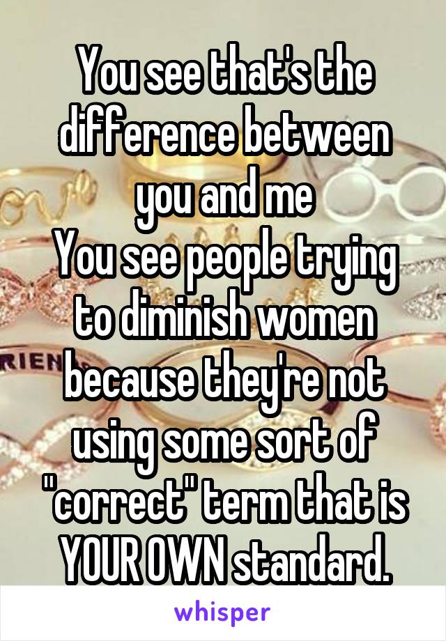 You see that's the difference between you and me
You see people trying to diminish women because they're not using some sort of "correct" term that is YOUR OWN standard.