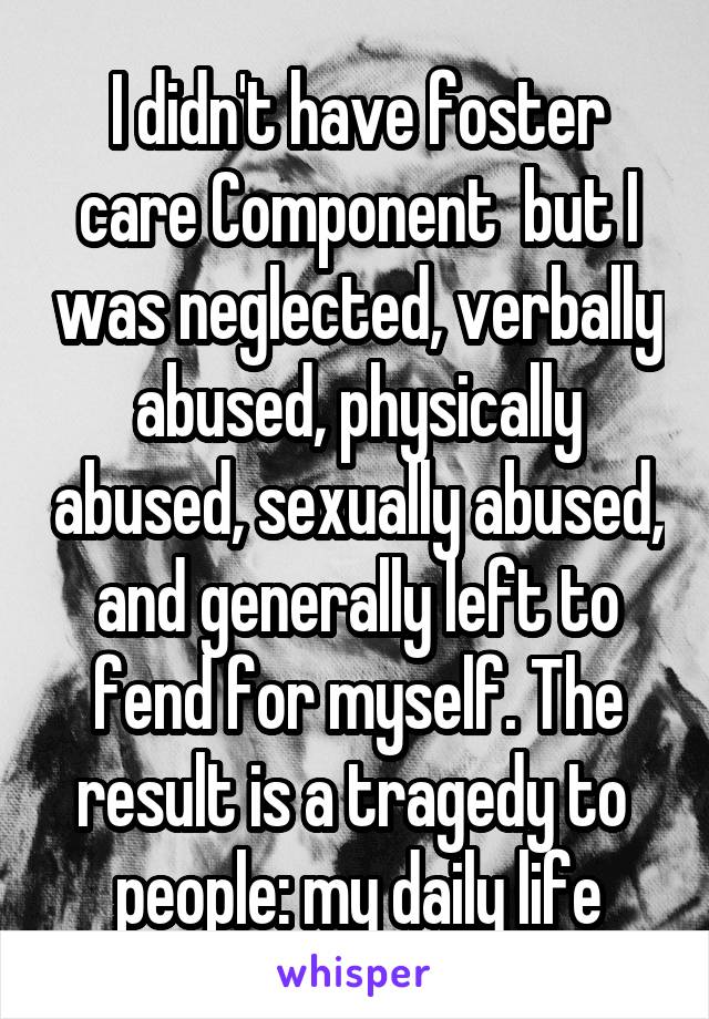 I didn't have foster care Component  but I was neglected, verbally abused, physically abused, sexually abused, and generally left to fend for myself. The result is a tragedy to  people: my daily life