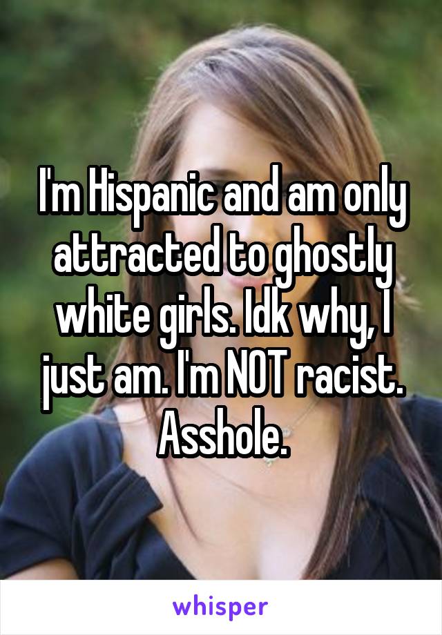 I'm Hispanic and am only attracted to ghostly white girls. Idk why, I just am. I'm NOT racist.
Asshole.