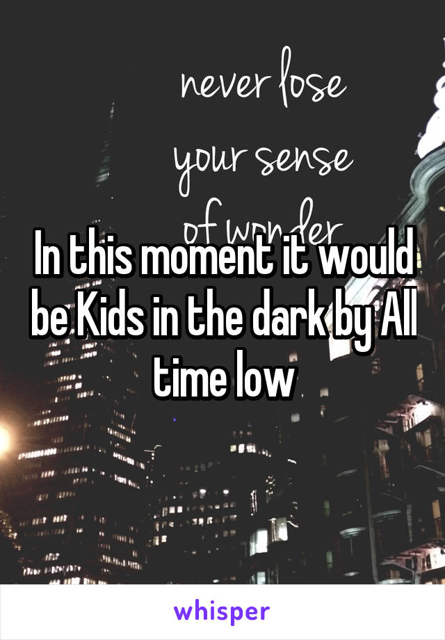 In this moment it would be Kids in the dark by All time low