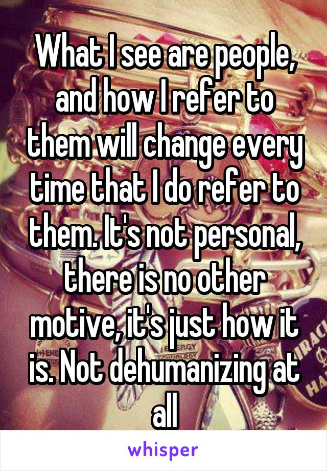 What I see are people, and how I refer to them will change every time that I do refer to them. It's not personal, there is no other motive, it's just how it is. Not dehumanizing at all