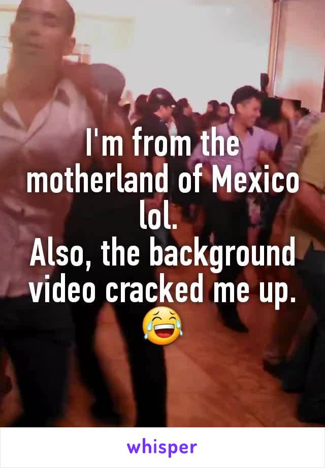 I'm from the motherland of Mexico lol. 
Also, the background video cracked me up. 😂