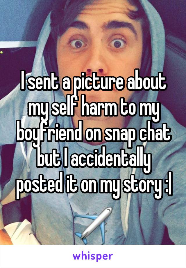 I sent a picture about my self harm to my
boyfriend on snap chat but I accidentally posted it on my story :|