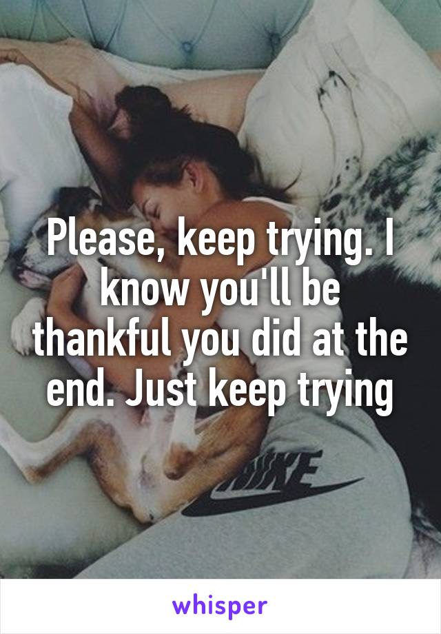 Please, keep trying. I know you'll be thankful you did at the end. Just keep trying