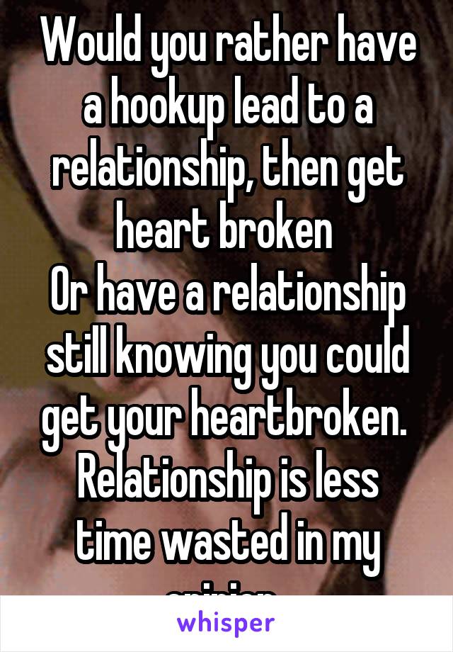 Would you rather have a hookup lead to a relationship, then get heart broken 
Or have a relationship still knowing you could get your heartbroken. 
Relationship is less time wasted in my opinion. 