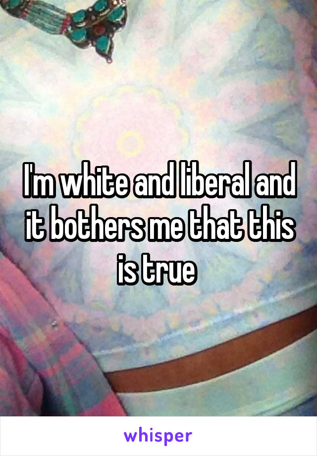 I'm white and liberal and it bothers me that this is true 