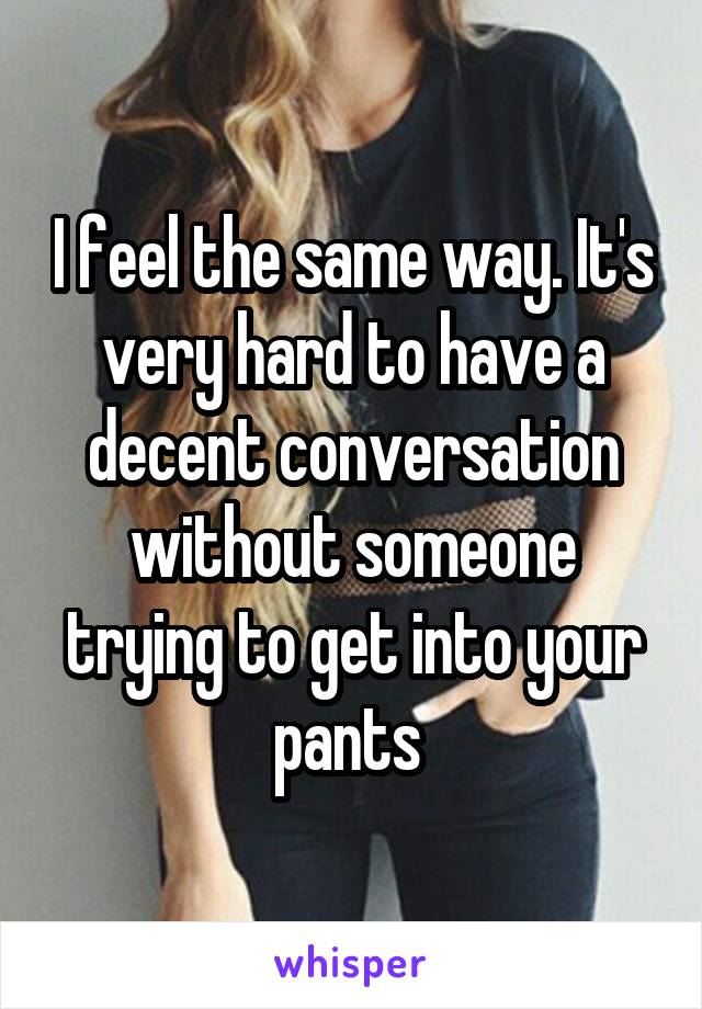 I feel the same way. It's very hard to have a decent conversation without someone trying to get into your pants 