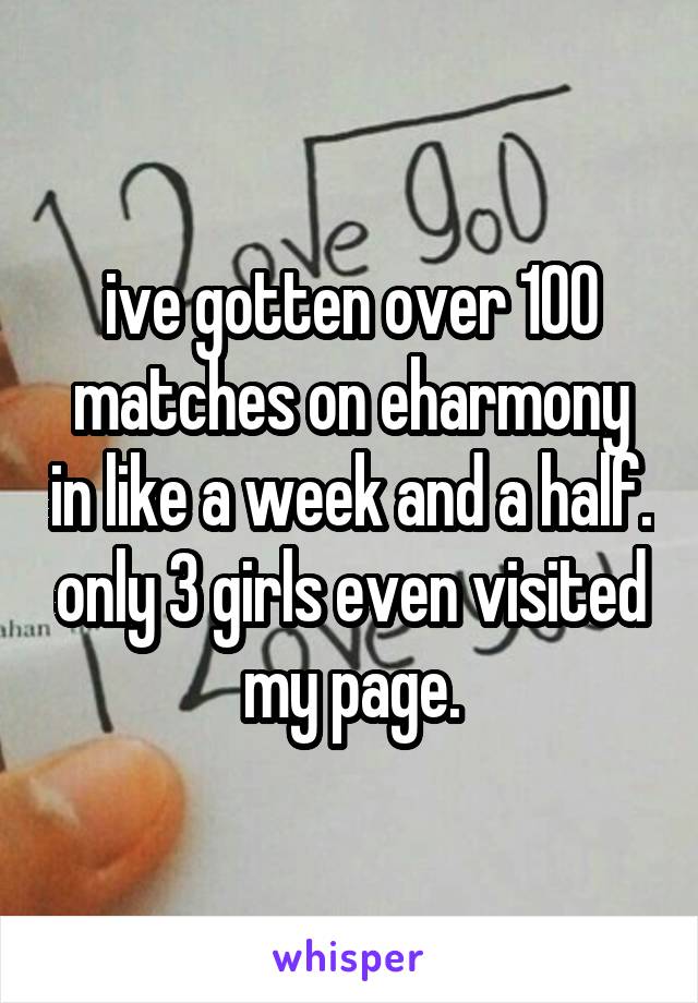 ive gotten over 100 matches on eharmony in like a week and a half. only 3 girls even visited my page.