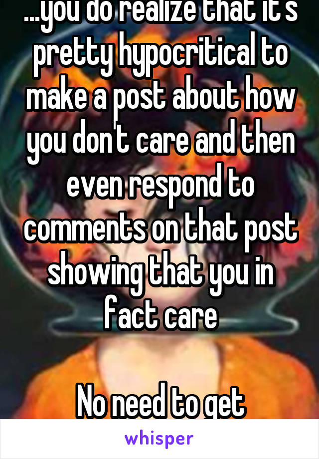 ...you do realize that it's pretty hypocritical to make a post about how you don't care and then even respond to comments on that post showing that you in fact care

No need to get offended