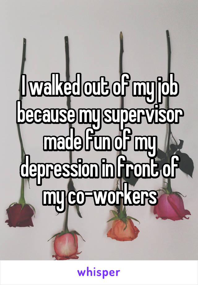 I walked out of my job because my supervisor made fun of my depression in front of my co-workers