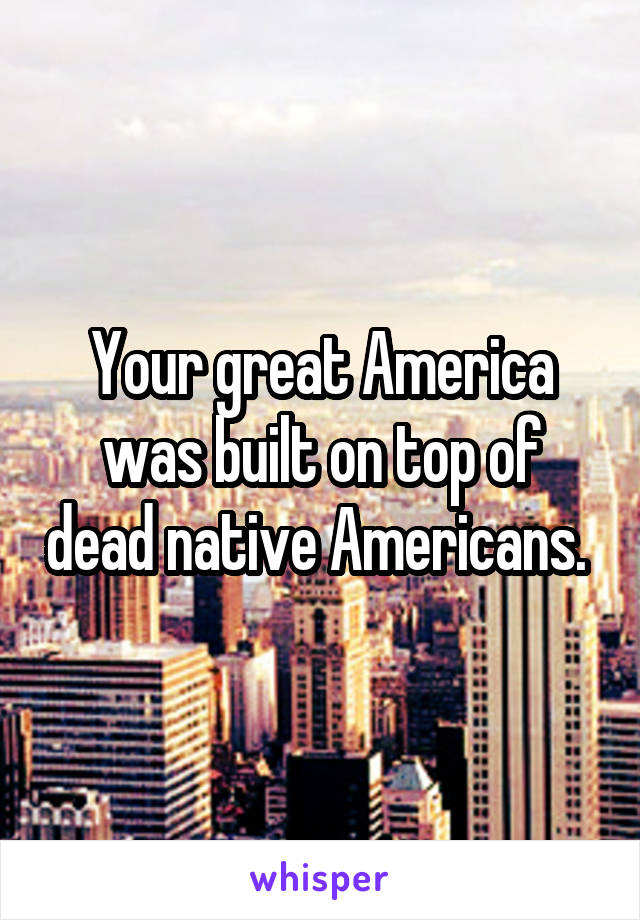 Your great America was built on top of dead native Americans. 