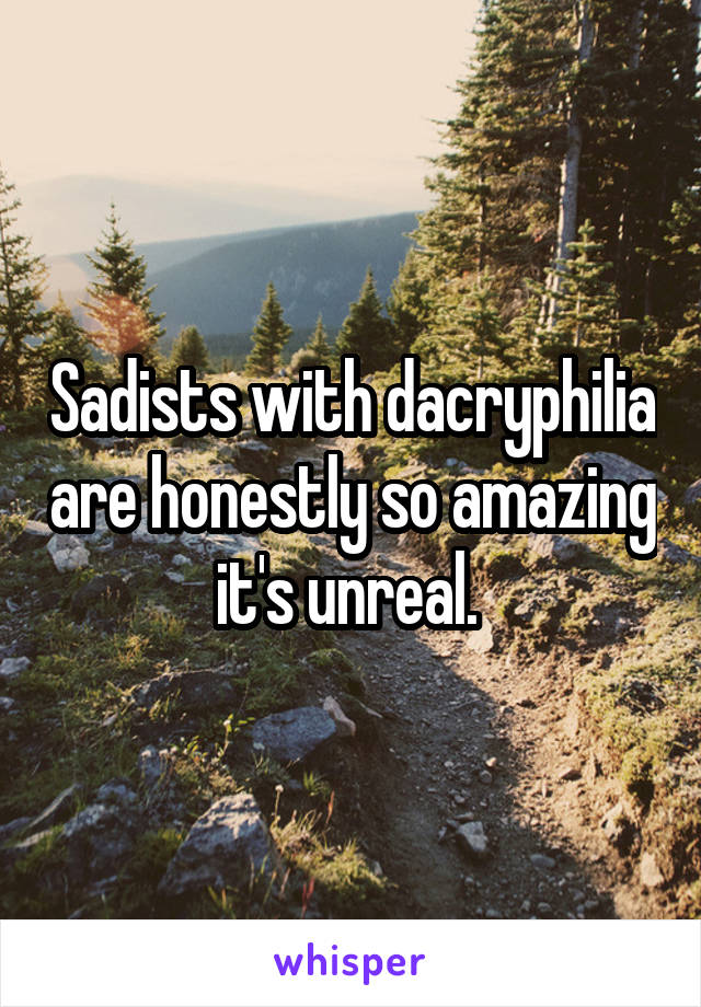 Sadists with dacryphilia are honestly so amazing it's unreal. 