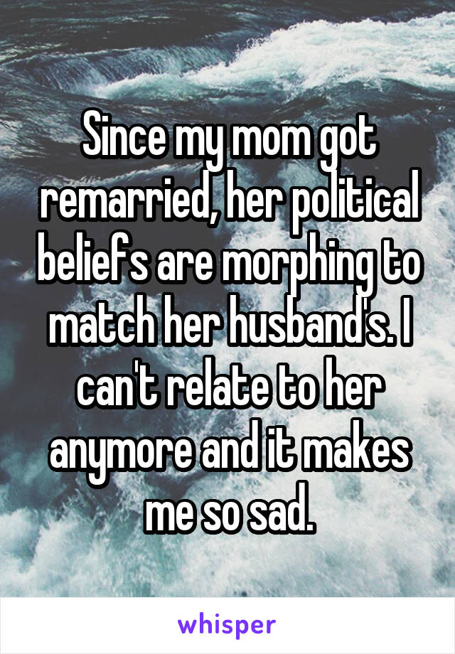 Since my mom got remarried, her political beliefs are morphing to match her husband's. I can't relate to her anymore and it makes me so sad.