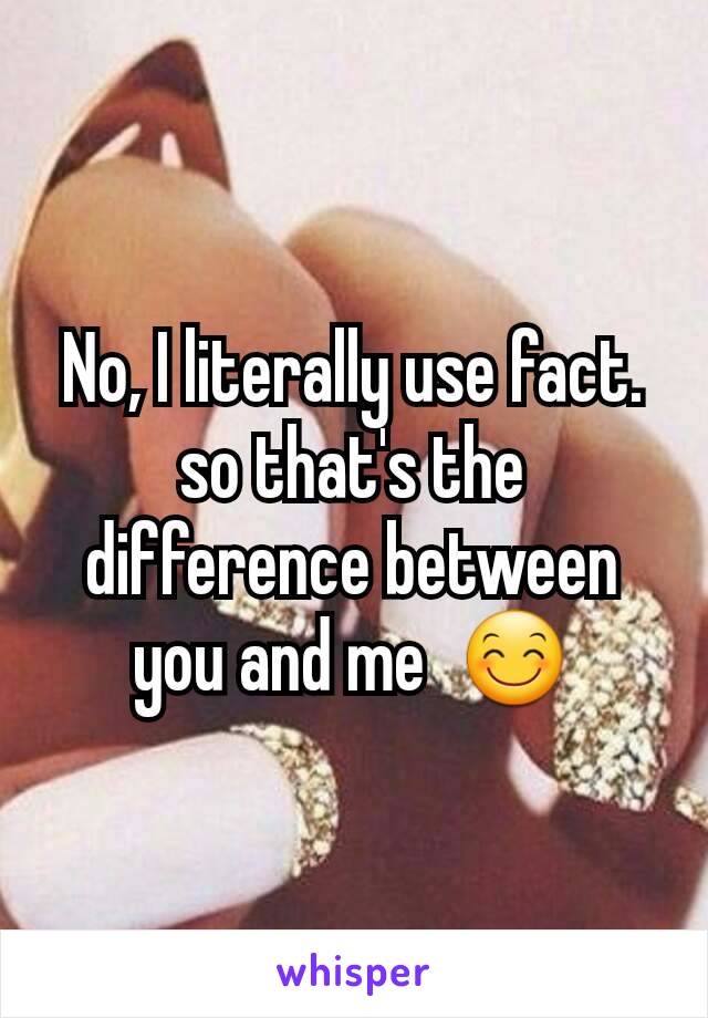 No, I literally use fact. so that's the difference between you and me  😊