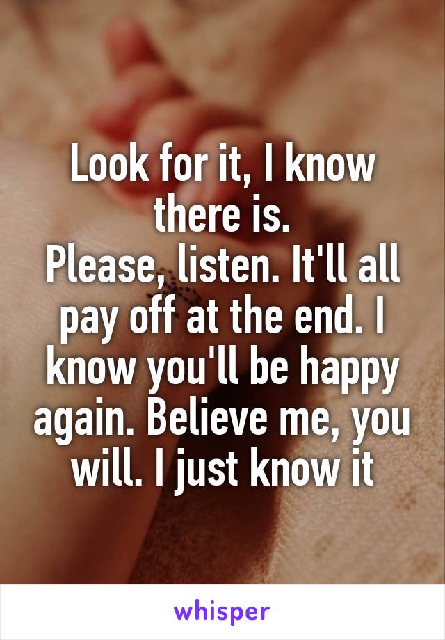 Look for it, I know there is.
Please, listen. It'll all pay off at the end. I know you'll be happy again. Believe me, you will. I just know it