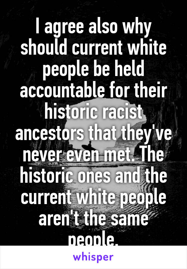 I agree also why should current white people be held accountable for their historic racist ancestors that they've never even met. The historic ones and the current white people aren't the same people.