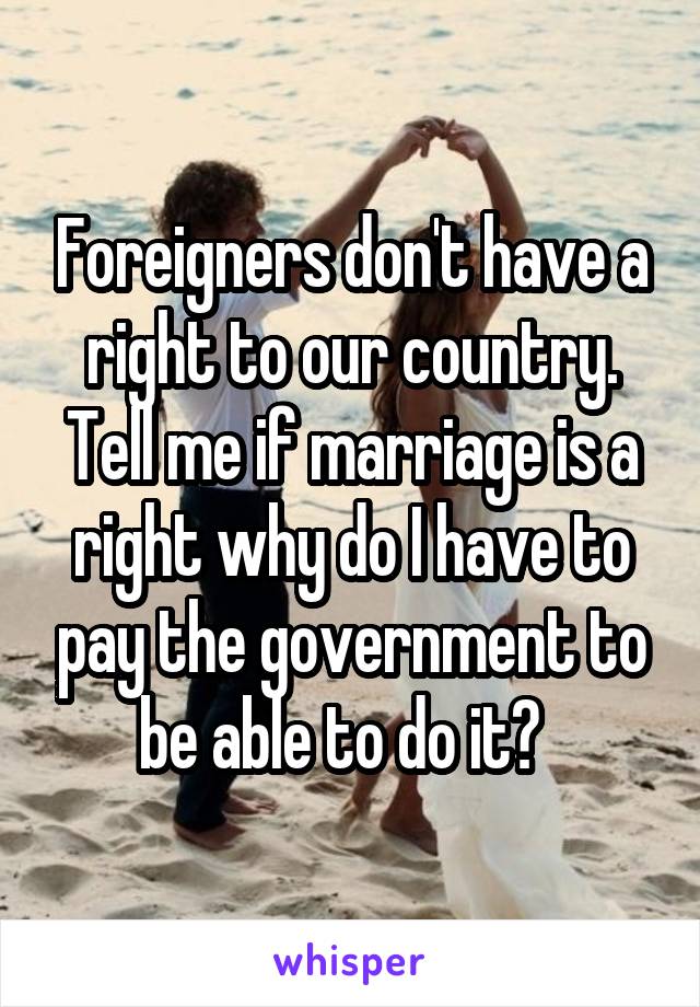 Foreigners don't have a right to our country. Tell me if marriage is a right why do I have to pay the government to be able to do it?  