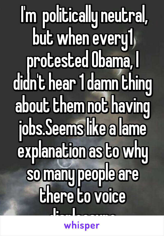  I'm  politically neutral, but when every1 protested Obama, I didn't hear 1 damn thing about them not having jobs.Seems like a lame explanation as to why so many people are there to voice displeasure