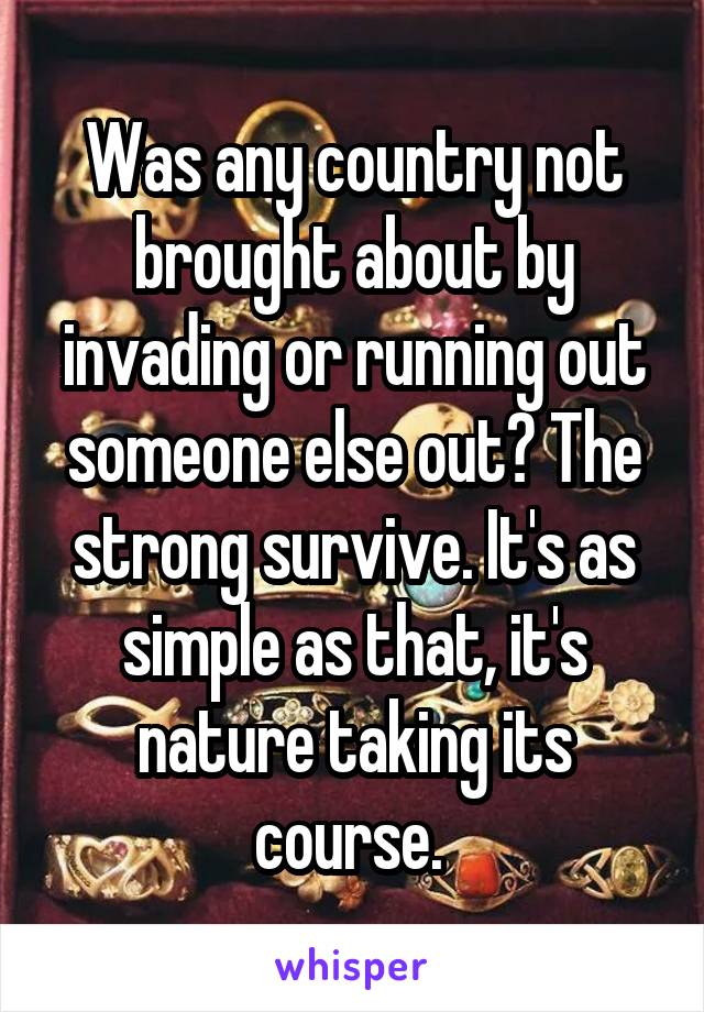 Was any country not brought about by invading or running out someone else out? The strong survive. It's as simple as that, it's nature taking its course. 