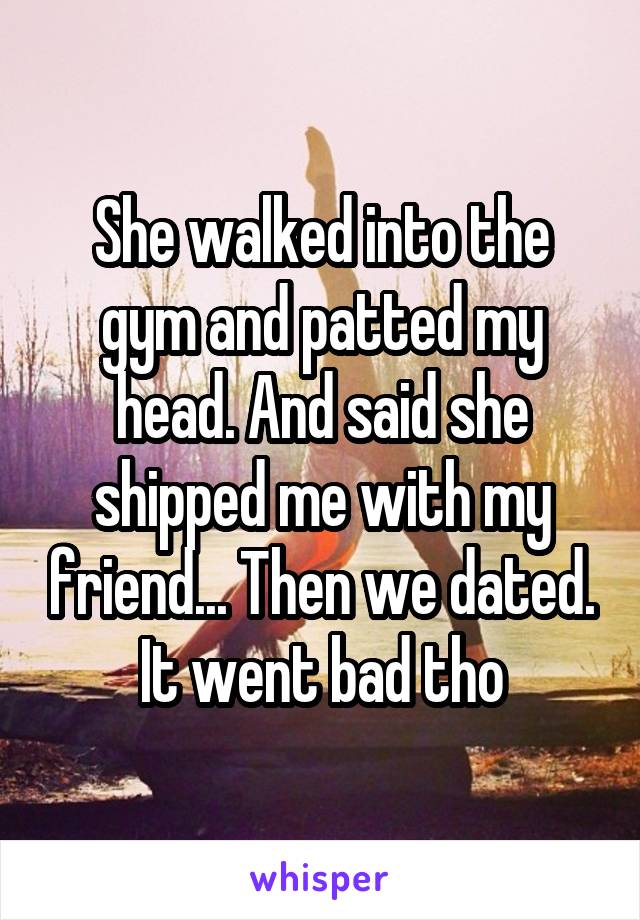 She walked into the gym and patted my head. And said she shipped me with my friend... Then we dated. It went bad tho