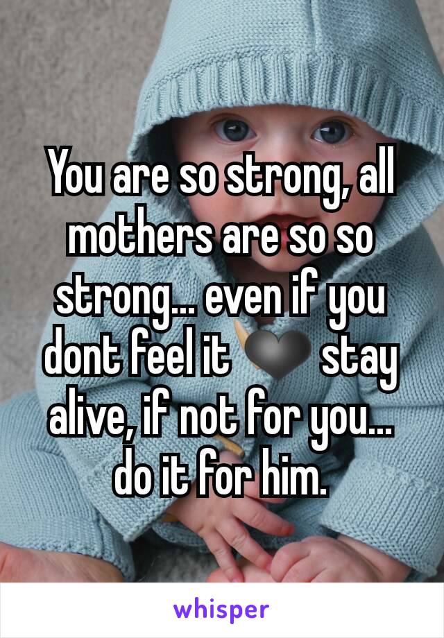 You are so strong, all mothers are so so strong... even if you dont feel it ❤ stay alive, if not for you... do it for him.