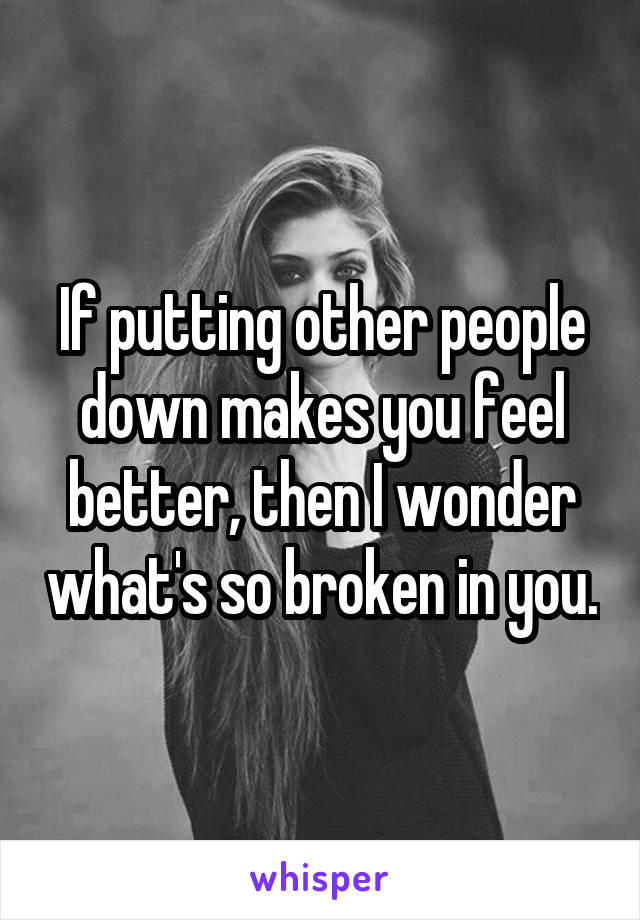 If putting other people down makes you feel better, then I wonder what's so broken in you.