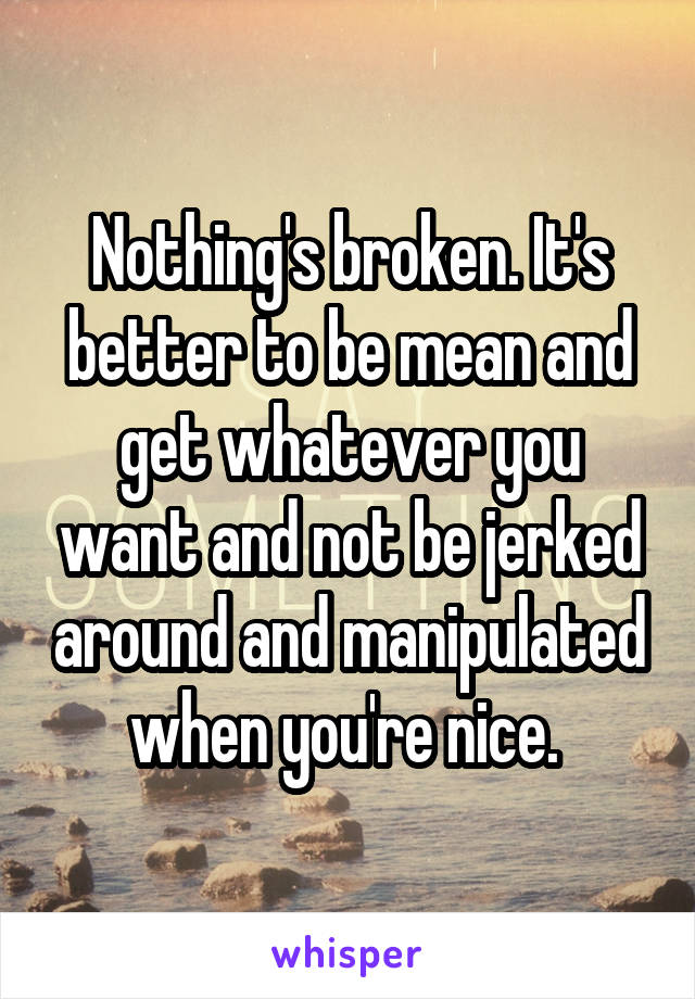 Nothing's broken. It's better to be mean and get whatever you want and not be jerked around and manipulated when you're nice. 