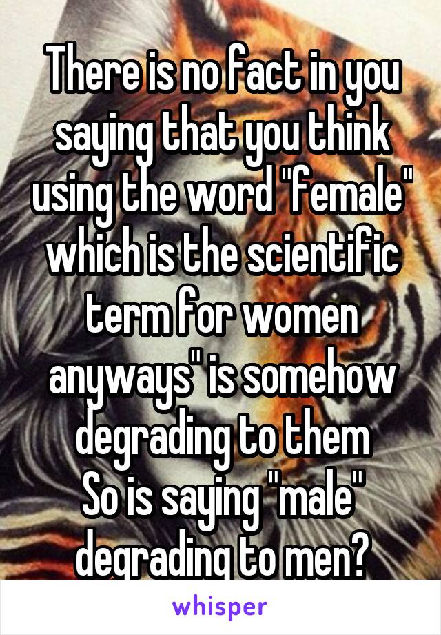 There is no fact in you saying that you think using the word "female" which is the scientific term for women anyways" is somehow degrading to them
So is saying "male" degrading to men?