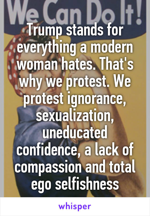 Trump stands for everything a modern woman hates. That's why we protest. We protest ignorance, sexualization, uneducated confidence, a lack of compassion and total ego selfishness