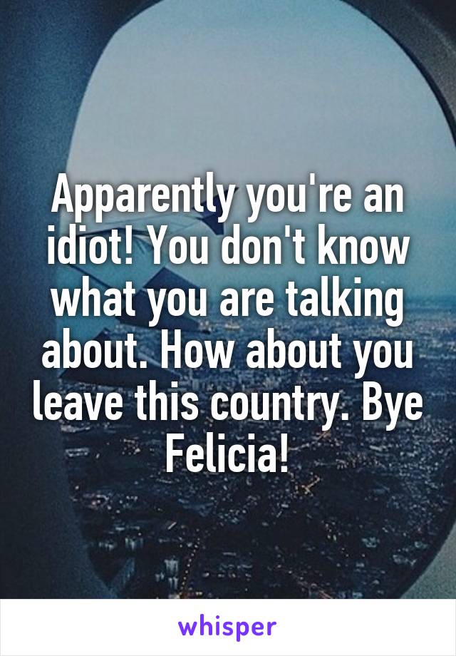 Apparently you're an idiot! You don't know what you are talking about. How about you leave this country. Bye Felicia!