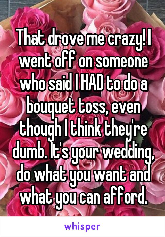 That drove me crazy! I went off on someone who said I HAD to do a bouquet toss, even though I think they're dumb. It's your wedding, do what you want and what you can afford.