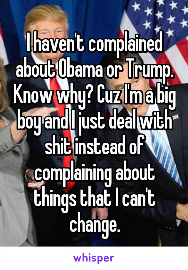 I haven't complained about Obama or Trump. Know why? Cuz I'm a big boy and I just deal with shit instead of complaining about things that I can't change.