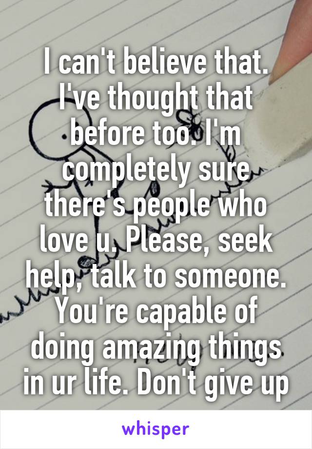 I can't believe that. I've thought that before too. I'm completely sure there's people who love u. Please, seek help, talk to someone. You're capable of doing amazing things in ur life. Don't give up