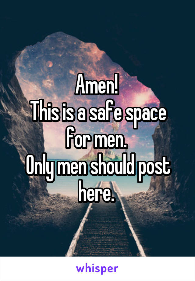 Amen! 
This is a safe space for men. 
Only men should post here. 