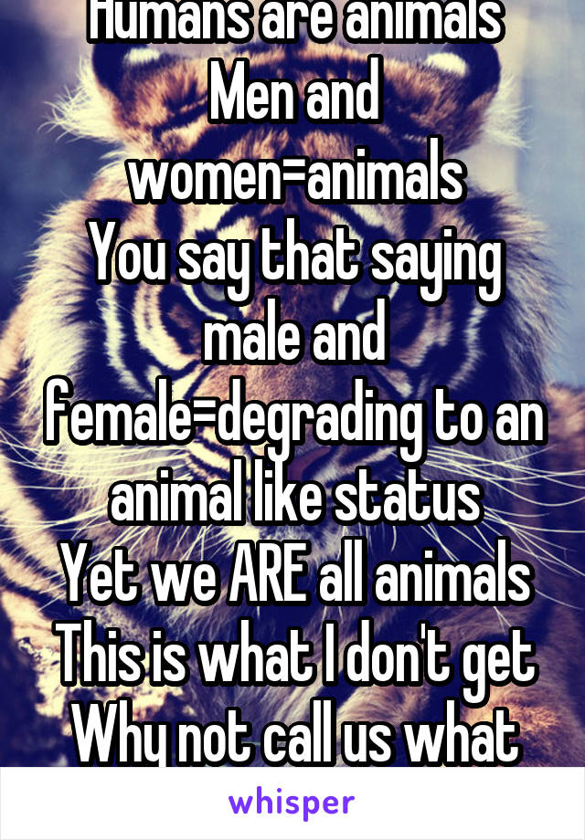 Humans are animals
Men and women=animals
You say that saying male and female=degrading to an animal like status
Yet we ARE all animals
This is what I don't get
Why not call us what we are?