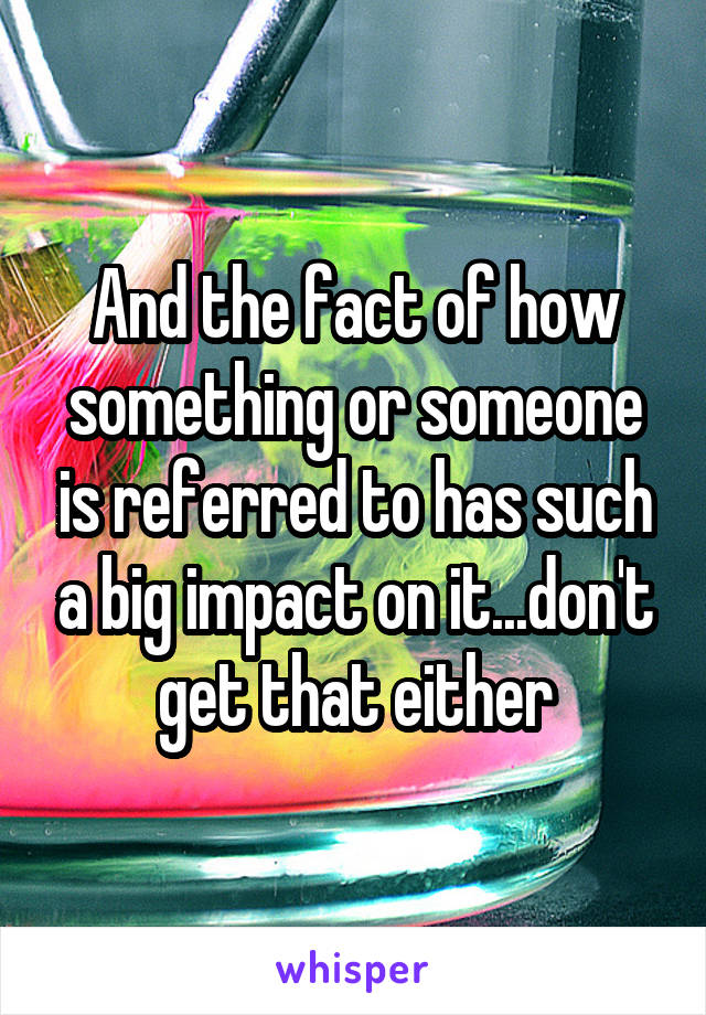 And the fact of how something or someone is referred to has such a big impact on it...don't get that either