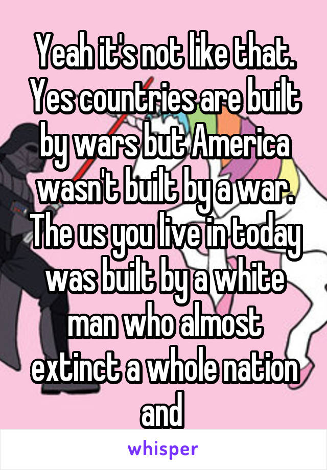 Yeah it's not like that. Yes countries are built by wars but America wasn't built by a war. The us you live in today was built by a white man who almost extinct a whole nation and 