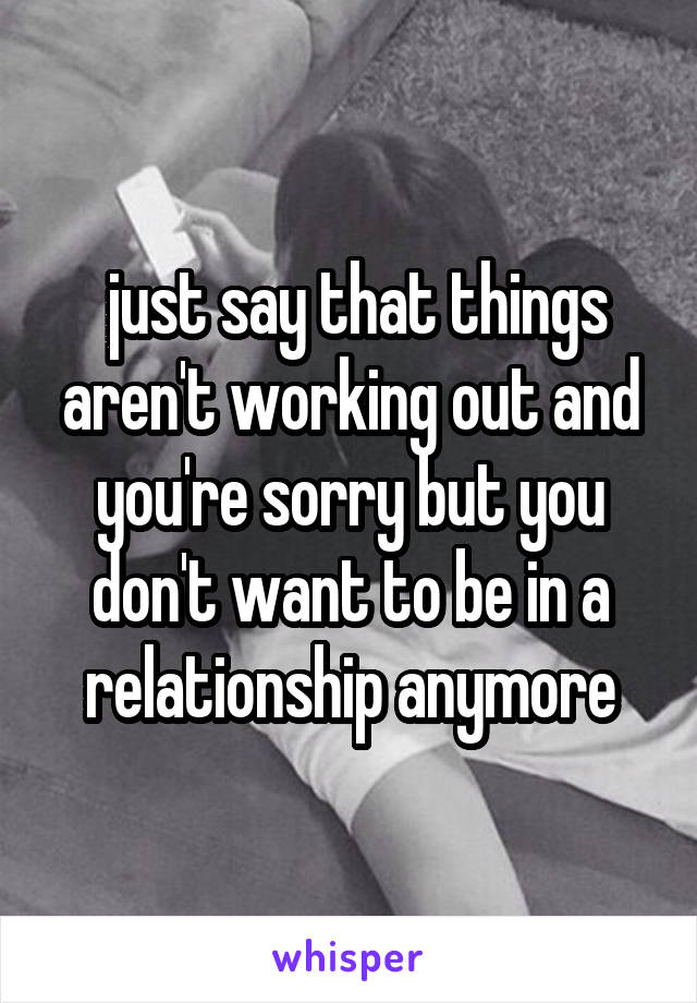  just say that things aren't working out and you're sorry but you don't want to be in a relationship anymore