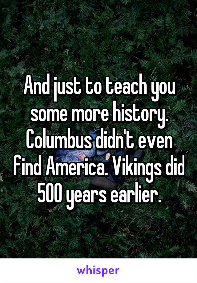 And just to teach you some more history. Columbus didn't even find America. Vikings did 500 years earlier.