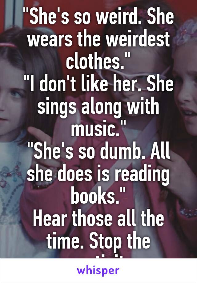 "She's so weird. She wears the weirdest clothes."
"I don't like her. She sings along with music."
"She's so dumb. All she does is reading books."
Hear those all the time. Stop the negativity.