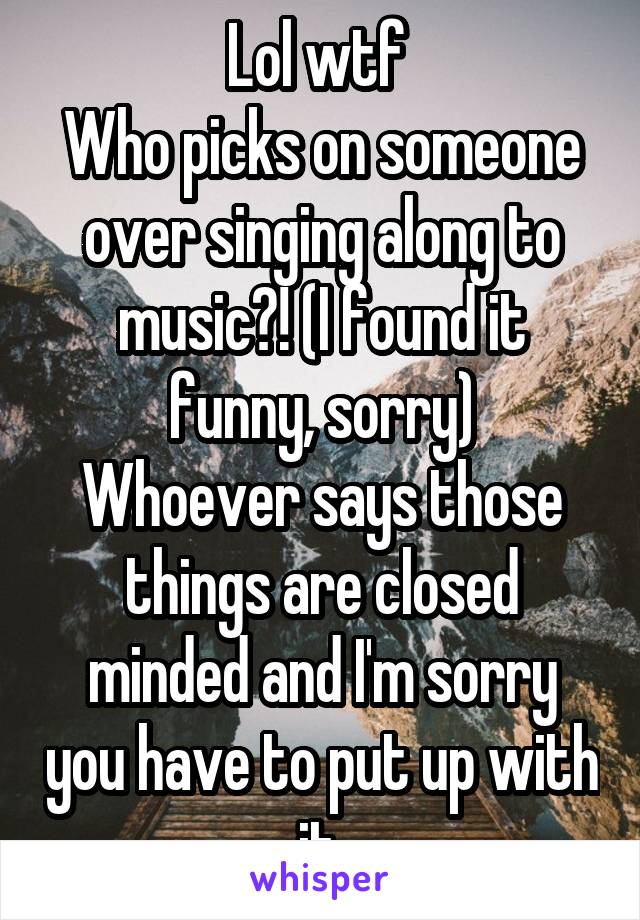 Lol wtf 
Who picks on someone over singing along to music?! (I found it funny, sorry)
Whoever says those things are closed minded and I'm sorry you have to put up with it.